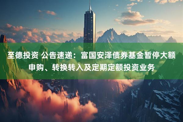 至德投资 公告速递：富国安泽债券基金暂停大额申购、转换转入及定期定额投资业务