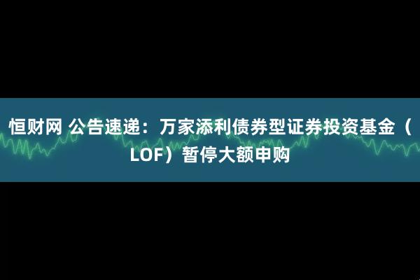 恒财网 公告速递：万家添利债券型证券投资基金（LOF）暂停大额申购