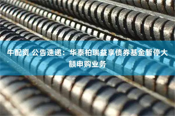 牛配资 公告速递：华泰柏瑞益享债券基金暂停大额申购业务