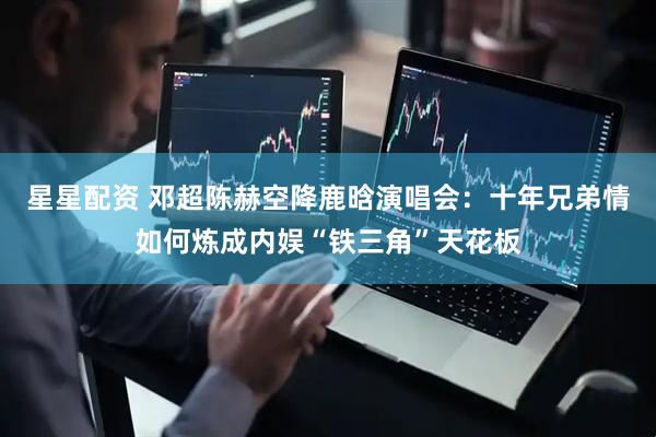 星星配资 邓超陈赫空降鹿晗演唱会：十年兄弟情如何炼成内娱“铁三角”天花板