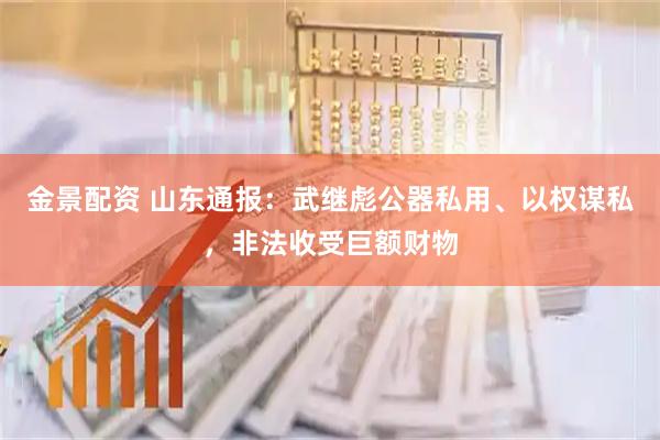 金景配资 山东通报：武继彪公器私用、以权谋私，非法收受巨额财物