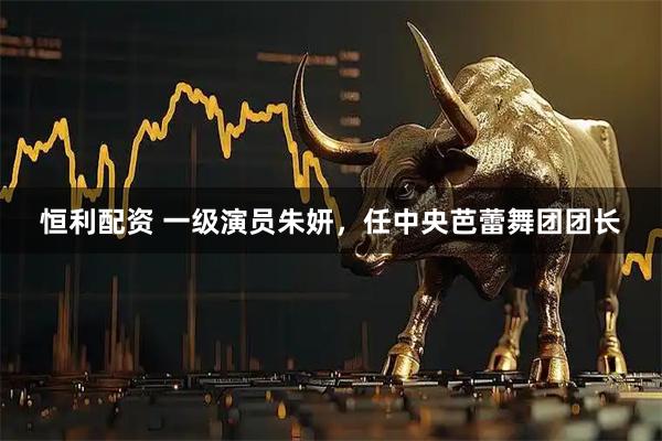 恒利配资 一级演员朱妍，任中央芭蕾舞团团长