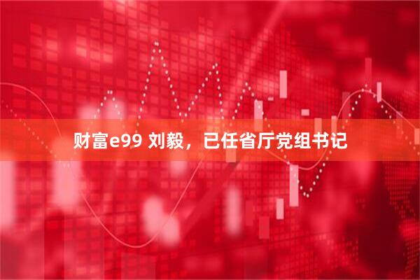财富e99 刘毅，已任省厅党组书记
