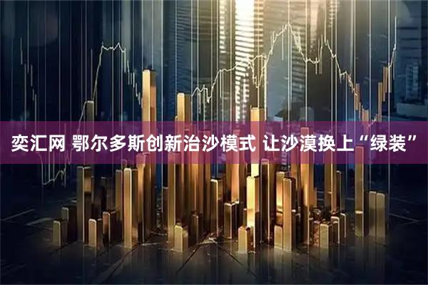 奕汇网 鄂尔多斯创新治沙模式 让沙漠换上“绿装”
