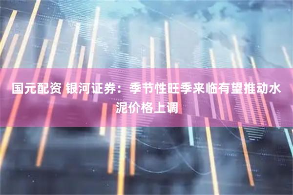 国元配资 银河证券：季节性旺季来临有望推动水泥价格上调