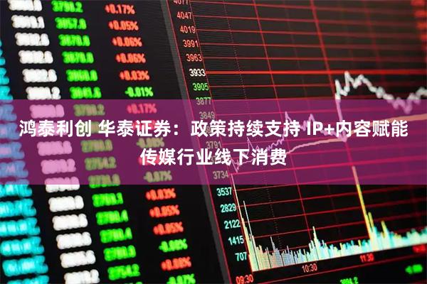 鸿泰利创 华泰证券：政策持续支持 IP+内容赋能传媒行业线下消费