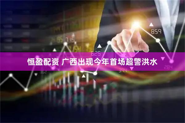 恒盈配资 广西出现今年首场超警洪水