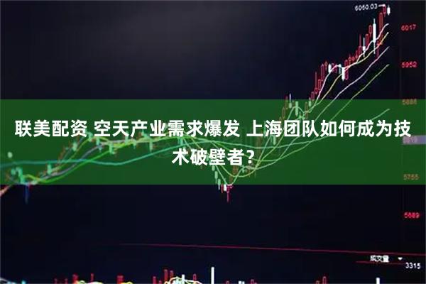 联美配资 空天产业需求爆发 上海团队如何成为技术破壁者？