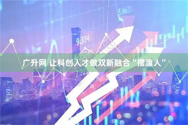 广升网 让科创人才做双新融合“摆渡人”
