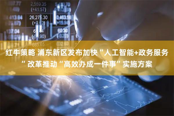 红牛策略 浦东新区发布加快“人工智能+政务服务”改革推动“高效办成一件事”实施方案