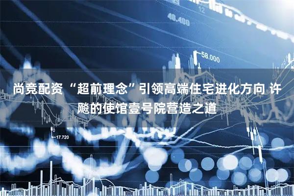 尚竞配资 “超前理念”引领高端住宅进化方向 许飚的使馆壹号院营造之道