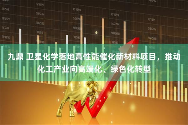 九鼎 卫星化学落地高性能催化新材料项目，推动化工产业向高端化、绿色化转型