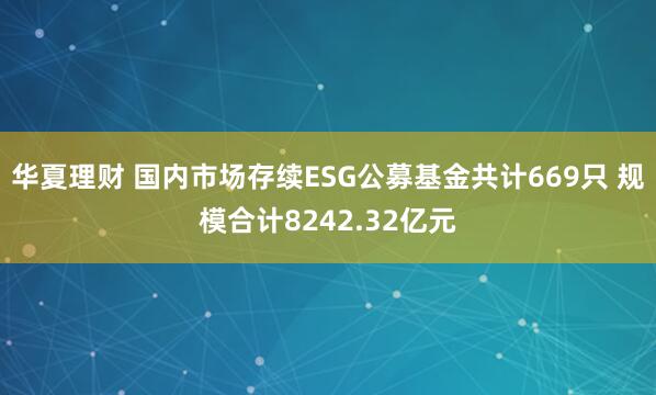 华夏理财 国内市场存续ESG公募基金共计669只 规模合计8242.32亿元