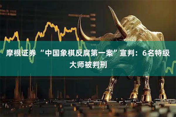 摩根证券 “中国象棋反腐第一案”宣判：6名特级大师被判刑