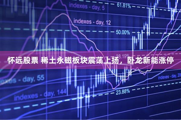 怀远股票 稀土永磁板块震荡上扬，卧龙新能涨停