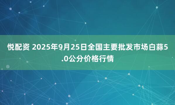 悦配资 2025年9月25日全国主要批发市场白蒜5.0公分价格行情