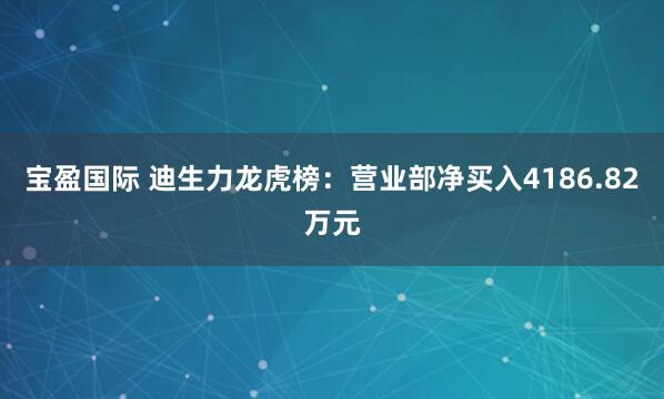 宝盈国际 迪生力龙虎榜：营业部净买入4186.82万元