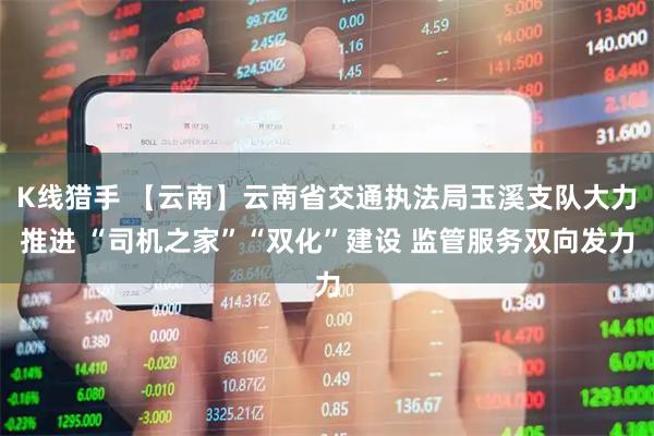 K线猎手 【云南】云南省交通执法局玉溪支队大力推进 “司机之家”“双化”建设 监管服务双向发力