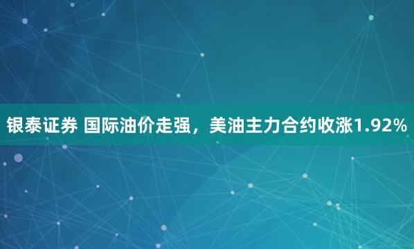 银泰证券 国际油价走强，美油主力合约收涨1.92%