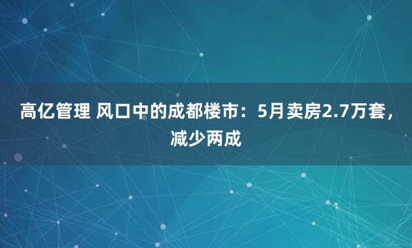 高亿管理 风口中的成都楼市：5月卖房2.7万套，减少两成
