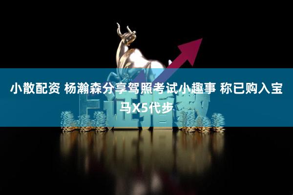 小散配资 杨瀚森分享驾照考试小趣事 称已购入宝马X5代步