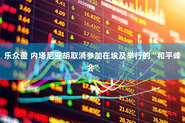 乐众盈 内塔尼亚胡取消参加在埃及举行的“和平峰会”