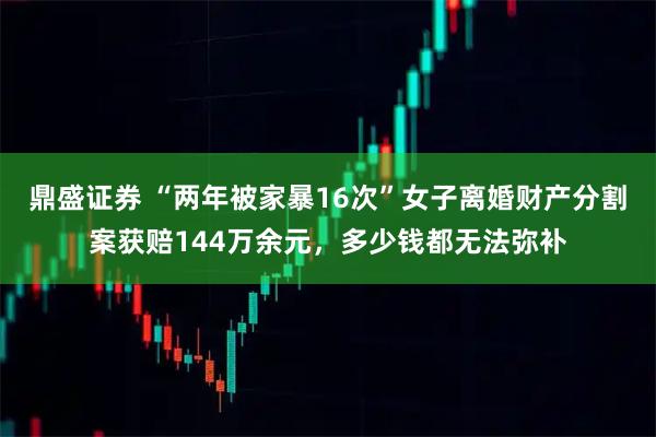 鼎盛证券 “两年被家暴16次”女子离婚财产分割案获赔144万余元，多少钱都无法弥补