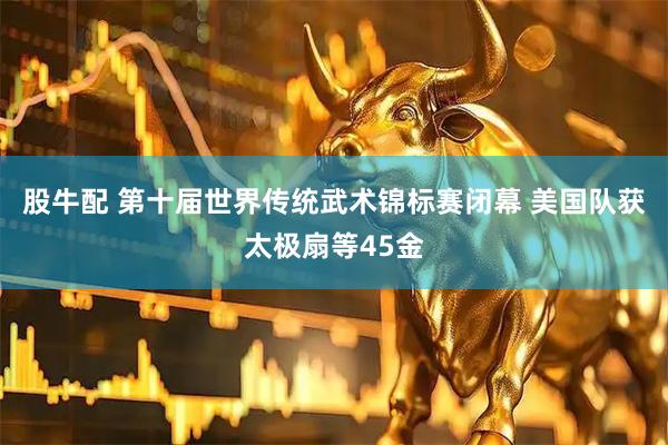 股牛配 第十届世界传统武术锦标赛闭幕 美国队获太极扇等45金