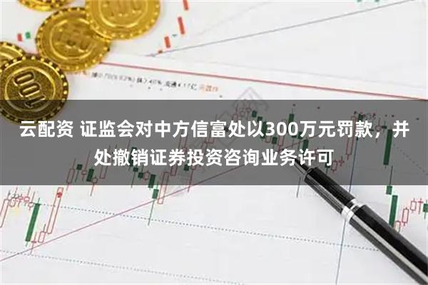 云配资 证监会对中方信富处以300万元罚款，并处撤销证券投资咨询业务许可