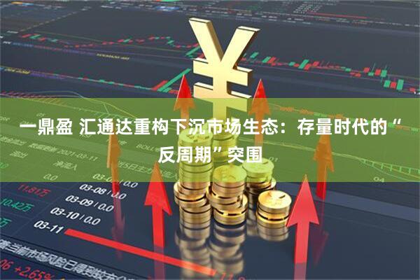 一鼎盈 汇通达重构下沉市场生态：存量时代的“反周期”突围