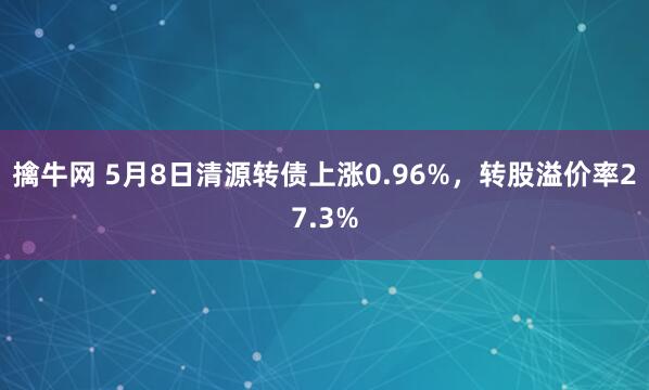擒牛网 5月8日清源转债上涨0.96%，转股溢价率27.3%