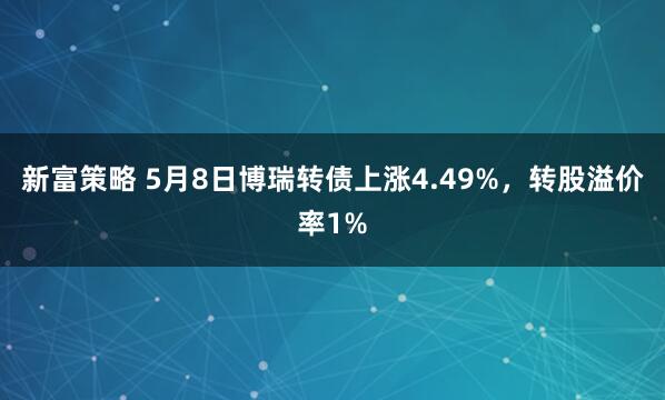 新富策略 5月8日博瑞转债上涨4.49%，转股溢价率1%
