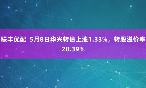 联丰优配  5月8日华兴转债上涨1.33%，转股溢价率28.39%
