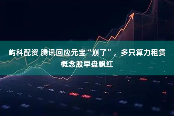 屿科配资 腾讯回应元宝“崩了”，多只算力租赁概念股早盘飘红