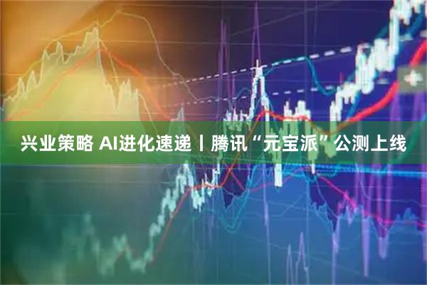兴业策略 AI进化速递丨腾讯“元宝派”公测上线