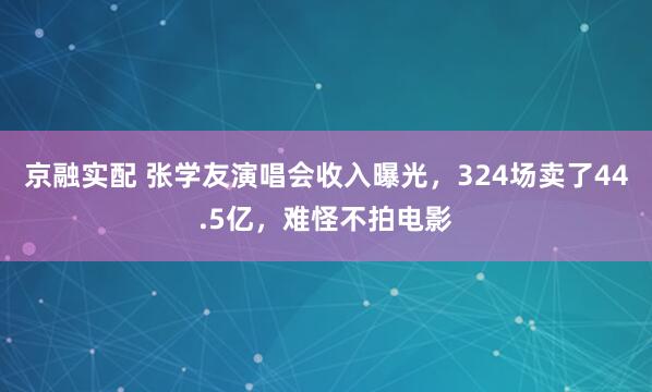 京融实配 张学友演唱会收入曝光，324场卖了44.5亿，难怪不拍电影