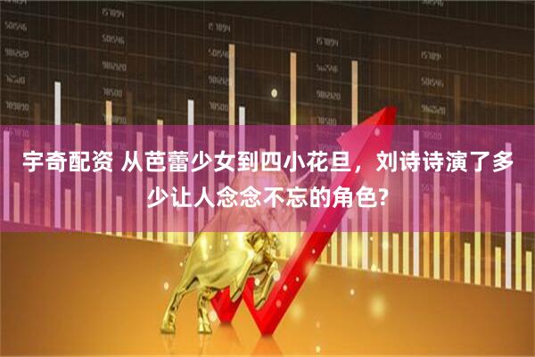 宇奇配资 从芭蕾少女到四小花旦，刘诗诗演了多少让人念念不忘的角色?