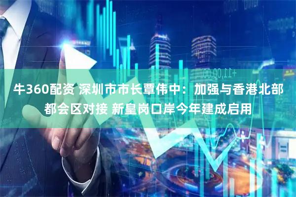 牛360配资 深圳市市长覃伟中：加强与香港北部都会区对接 新皇岗口岸今年建成启用