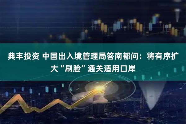 典丰投资 中国出入境管理局答南都问：将有序扩大“刷脸”通关适用口岸