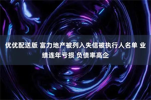 优优配送版 富力地产被列入失信被执行人名单 业绩连年亏损 负债率高企