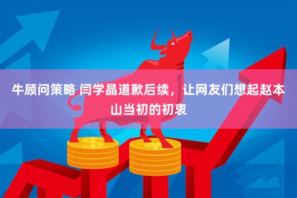 牛顾问策略 闫学晶道歉后续，让网友们想起赵本山当初的初衷
