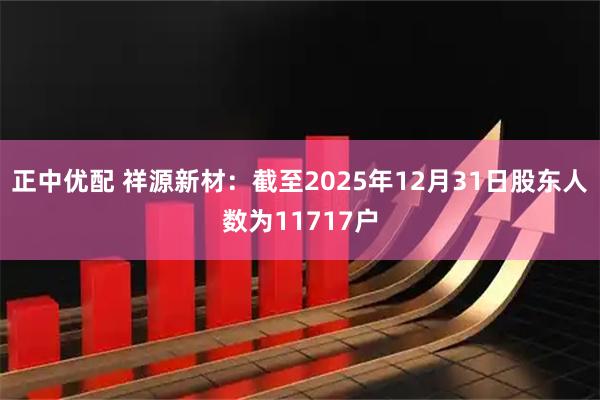 正中优配 祥源新材：截至2025年12月31日股东人数为11717户