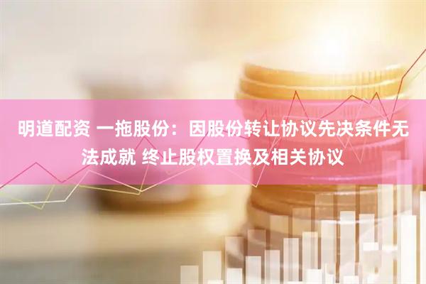 明道配资 一拖股份：因股份转让协议先决条件无法成就 终止股权置换及相关协议
