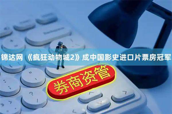 锦达网 《疯狂动物城2》成中国影史进口片票房冠军