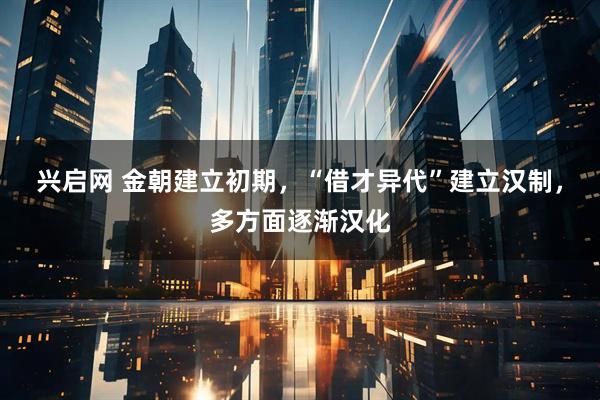 兴启网 金朝建立初期，“借才异代”建立汉制，多方面逐渐汉化