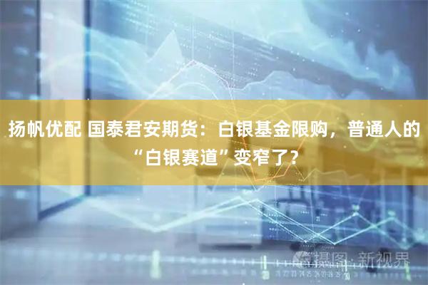 扬帆优配 国泰君安期货：白银基金限购，普通人的“白银赛道”变窄了？
