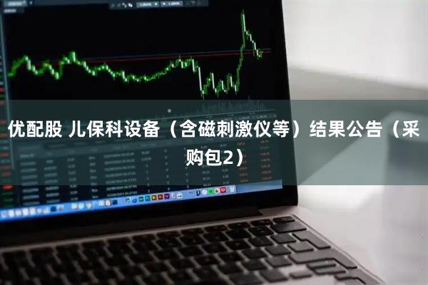 优配股 儿保科设备（含磁刺激仪等）结果公告（采购包2）