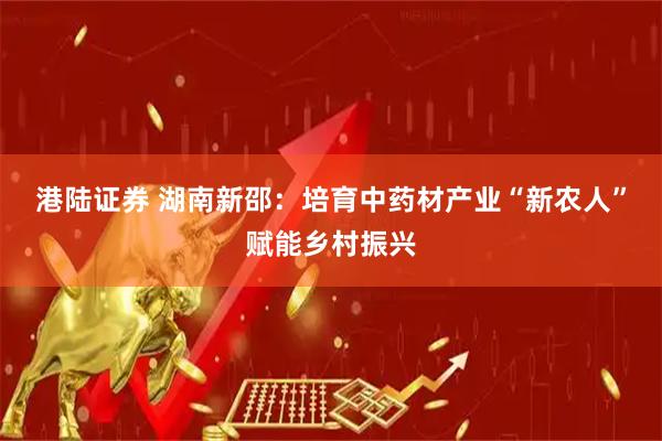港陆证券 湖南新邵：培育中药材产业“新农人”赋能乡村振兴