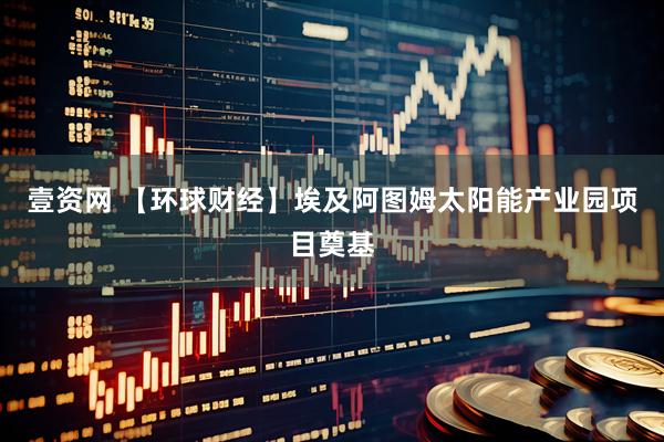 壹资网 【环球财经】埃及阿图姆太阳能产业园项目奠基
