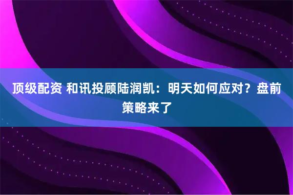 顶级配资 和讯投顾陆润凯：明天如何应对？盘前策略来了